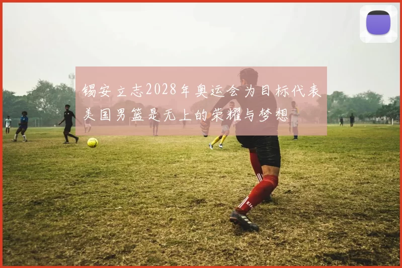锡安立志2028年奥运会为目标代表美国男篮是无上的荣耀与梦想