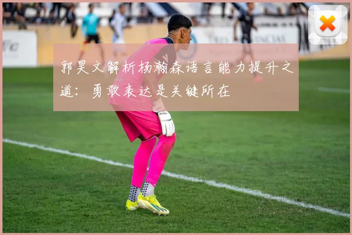 郭昊文解析杨瀚森语言能力提升之道：勇敢表达是关键所在