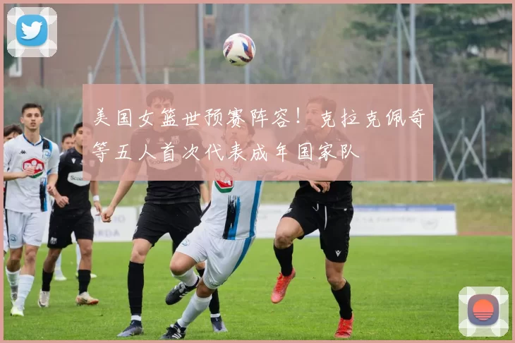 美国女篮世预赛阵容！克拉克佩奇等五人首次代表成年国家队