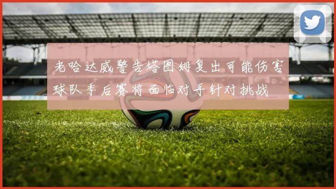 老哈达威警告塔图姆复出可能伤害球队季后赛将面临对手针对挑战