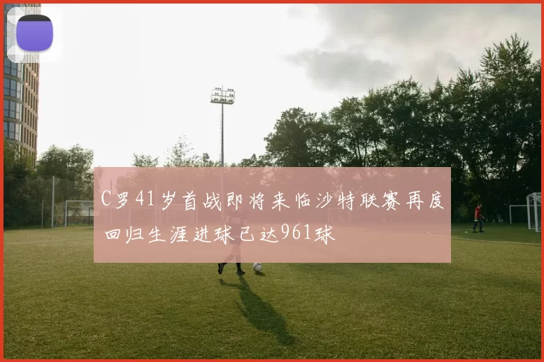 C罗41岁首战即将来临沙特联赛再度回归生涯进球已达961球