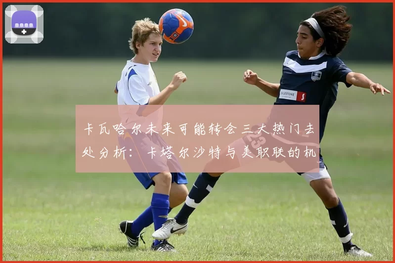 卡瓦哈尔未来可能转会三大热门去处分析：卡塔尔沙特与美职联的机会