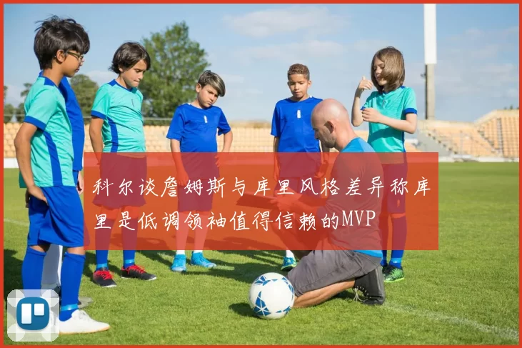 科尔谈詹姆斯与库里风格差异称库里是低调领袖值得信赖的MVP