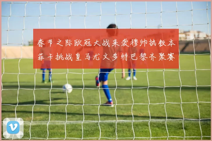 春节之际欧冠大战来袭穆帅执教本菲卡挑战皇马尤文多特巴黎齐聚赛场