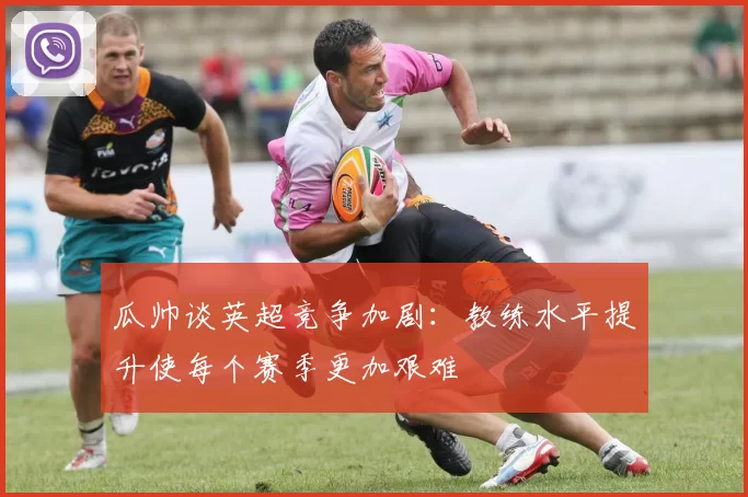 瓜帅谈英超竞争加剧：教练水平提升使每个赛季更加艰难
