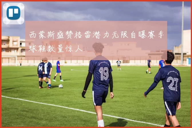西蒙斯盛赞格雷潜力无限自曝赛季球鞋数量惊人
