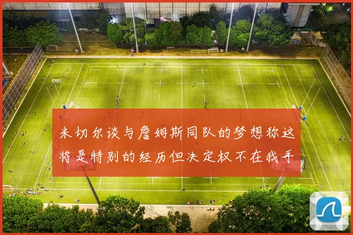 米切尔谈与詹姆斯同队的梦想称这将是特别的经历但决定权不在我手中