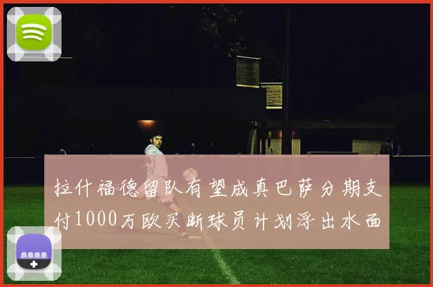 拉什福德留队有望成真巴萨分期支付1000万欧买断球员计划浮出水面