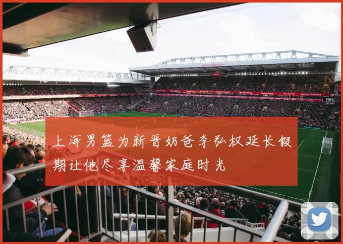 上海男篮为新晋奶爸李弘权延长假期让他尽享温馨家庭时光
