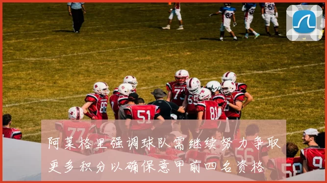 阿莱格里强调球队需继续努力争取更多积分以确保意甲前四名资格