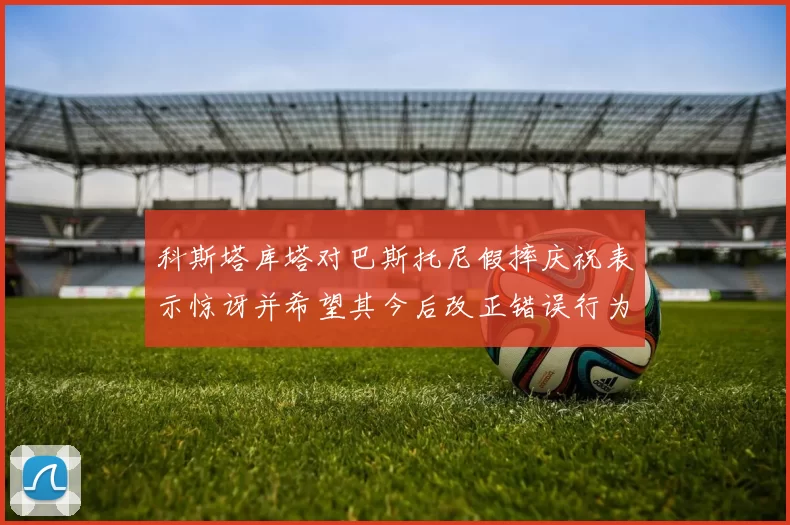 科斯塔库塔对巴斯托尼假摔庆祝表示惊讶并希望其今后改正错误行为