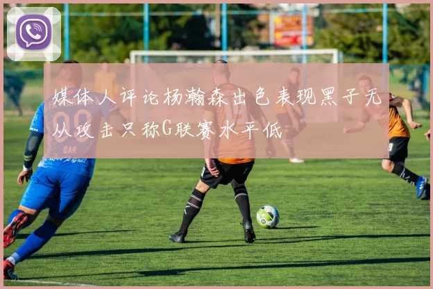 媒体人评论杨瀚森出色表现黑子无从攻击只称G联赛水平低