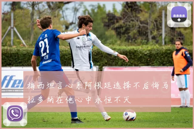 梅西坦言心系阿根廷选择不后悔马拉多纳在他心中永恒不灭