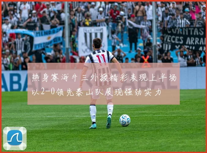 热身赛海牛三外援精彩表现上半场以2-0领先泰山队展现强劲实力
