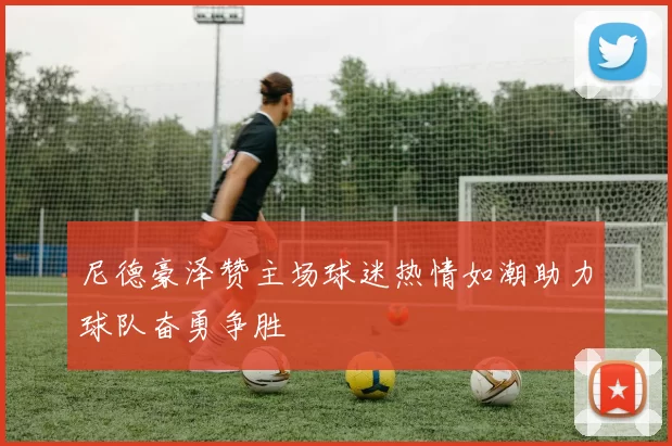 尼德豪泽赞主场球迷热情如潮助力球队奋勇争胜