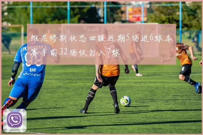 维尼修斯状态回暖近期5场进6球本赛季前32场仅打入7球