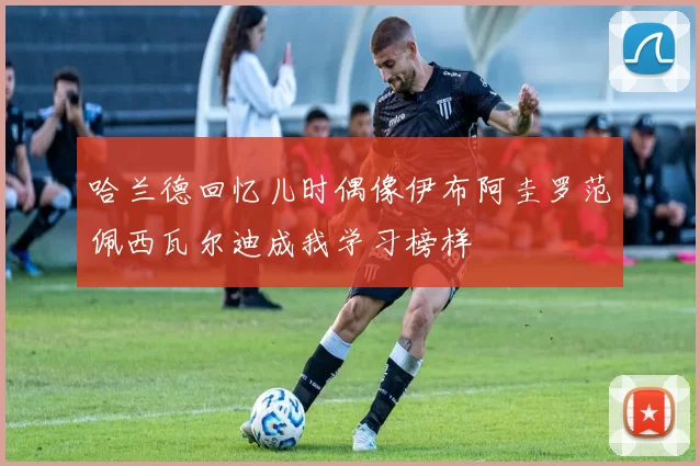 哈兰德回忆儿时偶像伊布阿圭罗范佩西瓦尔迪成我学习榜样