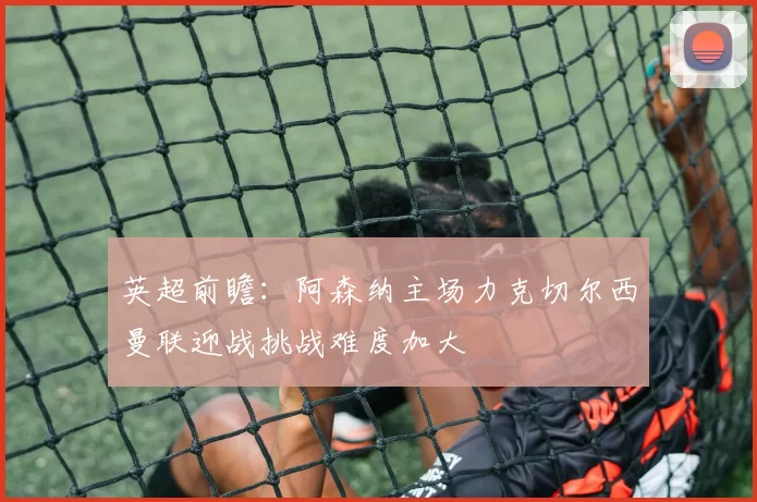 英超前瞻：阿森纳主场力克切尔西曼联迎战挑战难度加大